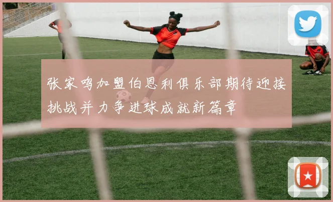 张家鸣加盟伯恩利俱乐部期待迎接挑战并力争进球成就新篇章