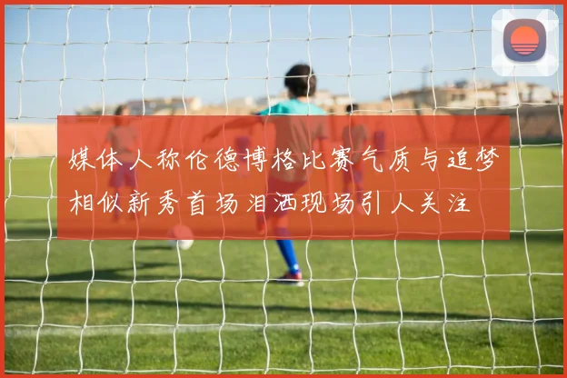 媒体人称伦德博格比赛气质与追梦相似新秀首场泪洒现场引人关注