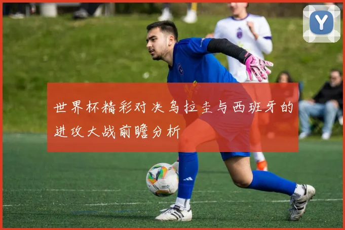 世界杯精彩对决乌拉圭与西班牙的进攻大战前瞻分析