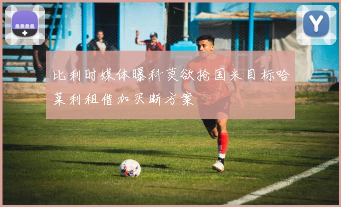 比利时媒体曝科莫欲抢国米目标哈莱利租借加买断方案