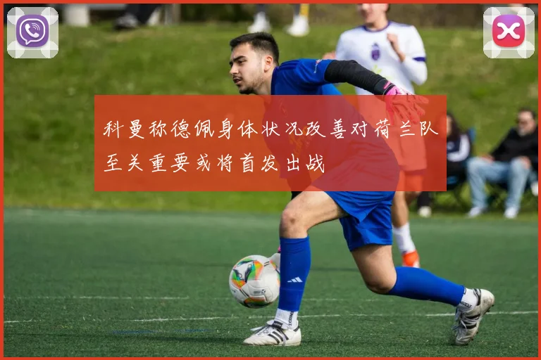科曼称德佩身体状况改善对荷兰队至关重要或将首发出战