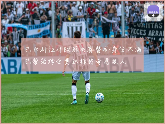 巴尔科拉对欧冠决赛替补身份不满巴黎若转会费达标将考虑放人
