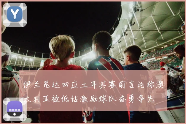 伊兰昆达回应土耳其赛前言论称澳大利亚被低估激励球队奋勇争先