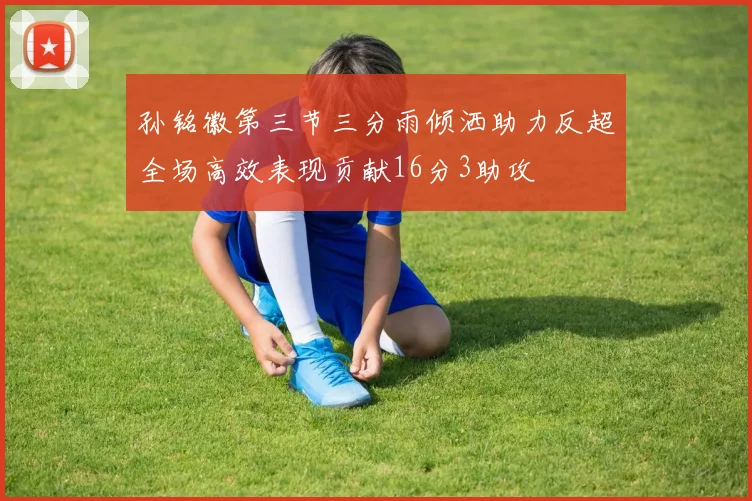 孙铭徽第三节三分雨倾洒助力反超全场高效表现贡献16分3助攻