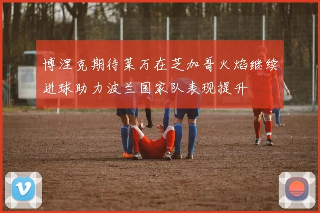 博涅克期待莱万在芝加哥火焰继续进球助力波兰国家队表现提升