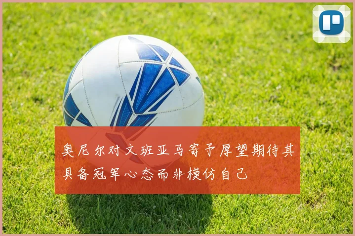 奥尼尔对文班亚马寄予厚望期待其具备冠军心态而非模仿自己