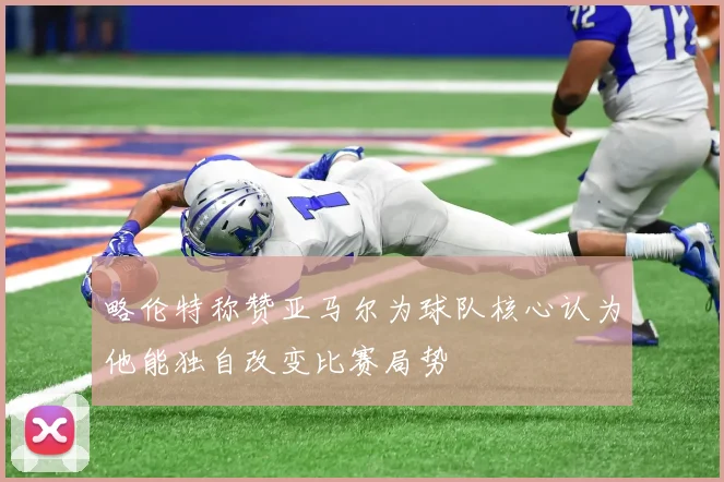 略伦特称赞亚马尔为球队核心认为他能独自改变比赛局势