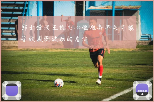 郭士强谈王俊杰心理准备不足可能导致表现波动的看法