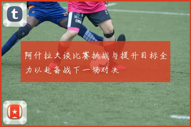阿什拉夫谈比赛挑战与提升目标全力以赴备战下一场对决