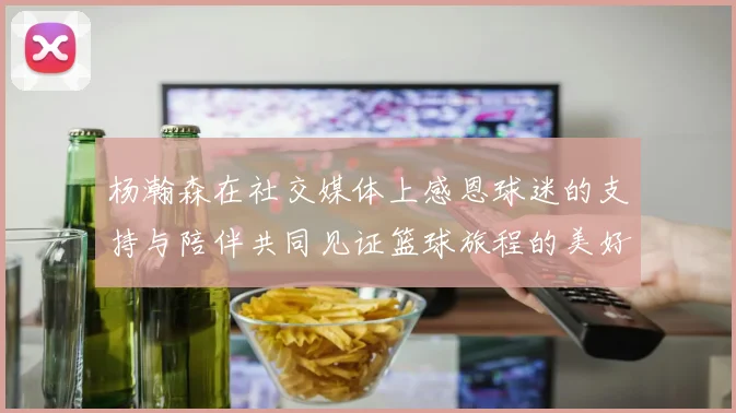 杨瀚森在社交媒体上感恩球迷的支持与陪伴共同见证篮球旅程的美好时刻